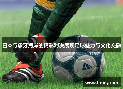 日本与象牙海岸的精彩对决展现足球魅力与文化交融