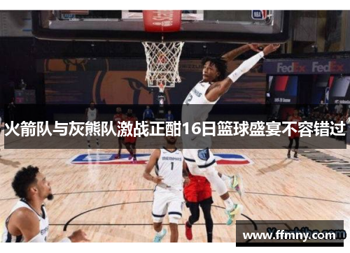 火箭队与灰熊队激战正酣16日篮球盛宴不容错过