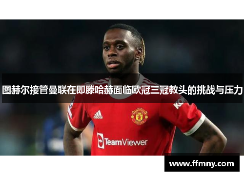 图赫尔接管曼联在即滕哈赫面临欧冠三冠教头的挑战与压力