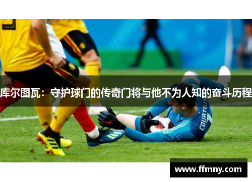 库尔图瓦：守护球门的传奇门将与他不为人知的奋斗历程