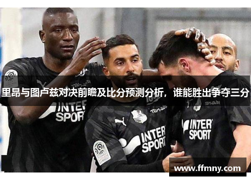 里昂与图卢兹对决前瞻及比分预测分析，谁能胜出争夺三分